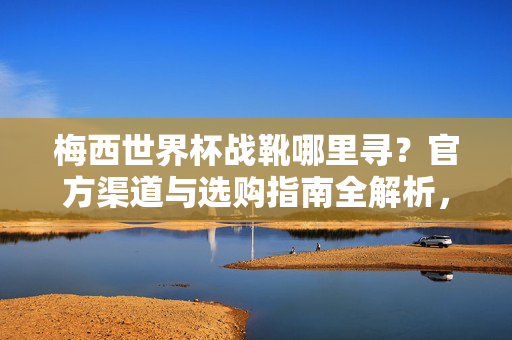 梅西世界杯战靴哪里寻?官方渠道与选购指南全解析,梅西世界杯战靴官方渠道与选购指南全解析