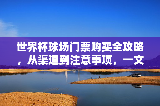 世界杯球场门票购买全攻略,从渠道到注意事项,一文看懂,世界杯球场门票购买全攻略,渠道、注意事项一文看懂