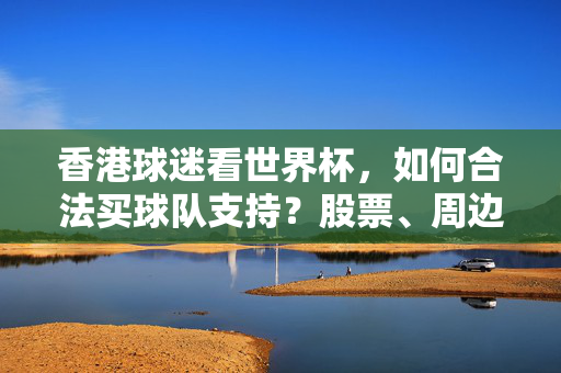 香港球迷看世界杯,如何合法买球队支持?股票、周边与博彩全指南,香港球迷世界杯合法支持指南,股票、周边与博彩