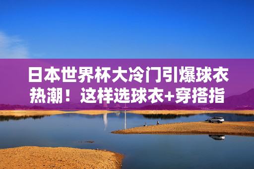 日本世界杯大冷门引爆球衣热潮！这样选球衣+穿搭指南，拍照出片更有范儿，日本世界杯大冷门引爆球衣热潮！穿搭指南助你拍照出片更有范儿