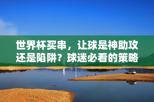 世界杯买串，让球是神助攻还是陷阱？球迷必看的策略指南，世界杯买串让球，神助攻还是陷阱？球迷策略指南