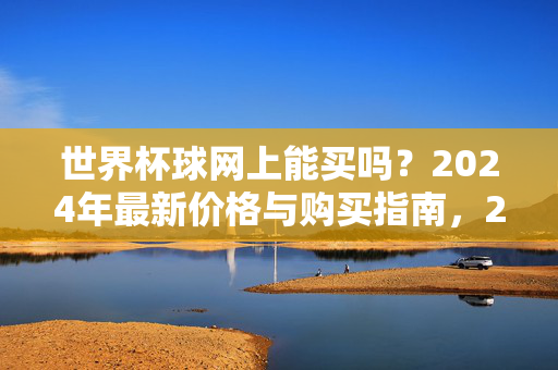 世界杯球网上能买吗？2024年最新价格与购买指南，2024世界杯球网购买指南，最新价格与购买渠道