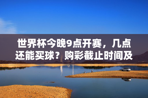 世界杯今晚9点开赛,几点还能买球?购彩截止时间及注意事项全解析,世界杯今晚9点开赛,购彩截止时间及注意事项全解析