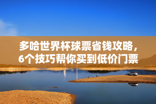 多哈世界杯球票省钱攻略,6个技巧帮你买到低价门票,别再当冤大头!多哈世界杯球票省钱攻略,6个技巧买低价,不当冤大头