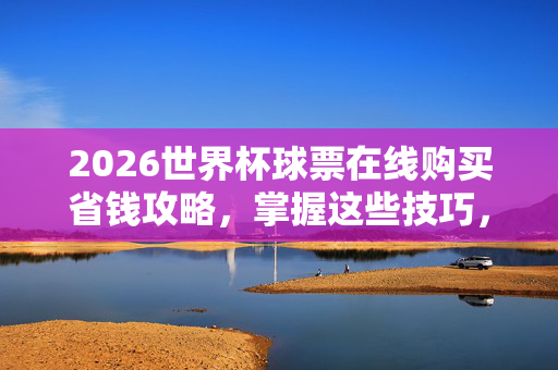 2026世界杯球票在线购买省钱攻略，掌握这些技巧，轻松避开高价陷阱，2026世界杯球票在线购买省钱攻略，轻松避开高价陷阱