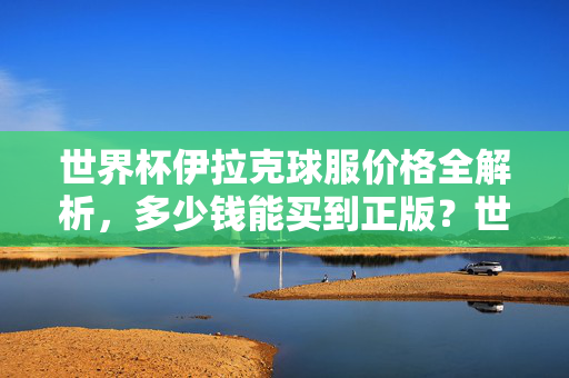 世界杯伊拉克球服价格全解析,多少钱能买到正版?世界杯伊拉克球服价格全解析,正版多少钱能买到?