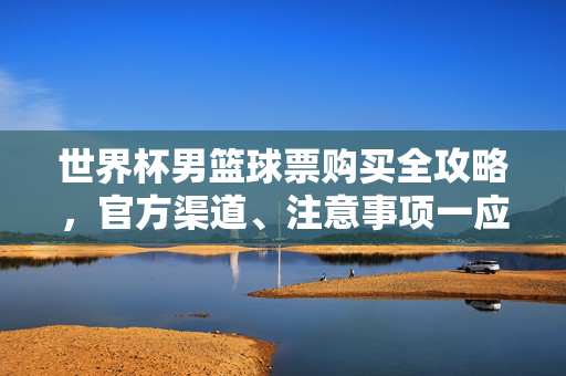 世界杯男篮球票购买全攻略，官方渠道、注意事项一应俱全，世界杯男篮球票购买全攻略，官方渠道与注意事项