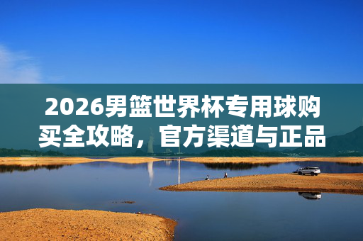 2026男篮世界杯专用球购买全攻略，官方渠道与正品指南，2026男篮世界杯专用球购买全攻略，官方渠道与正品指南
