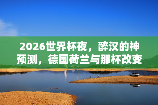 2026世界杯夜，醉汉的神预测，德国荷兰与那杯改变人生的啤酒，2026世界杯夜，醉汉啤酒神预测德国荷兰，预言改写人生