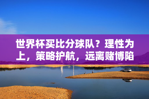 世界杯买比分球队？理性为上，策略护航，远离赌博陷阱，世界杯买比分，理性策略护航，远离赌博陷阱