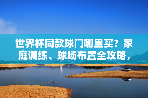 世界杯同款球门哪里买?家庭训练、球场布置全攻略,世界杯同款球门哪里买?家庭训练、球场布置全攻略