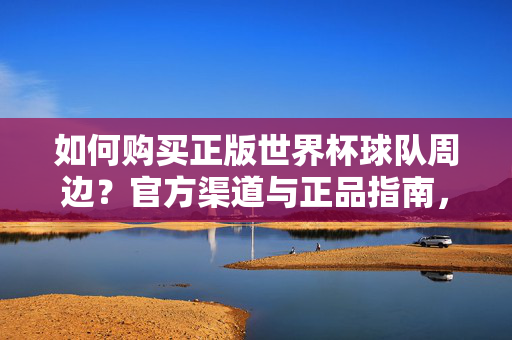 如何购买正版世界杯球队周边？官方渠道与正品指南，世界杯球队周边正版购买，官方渠道与正品指南