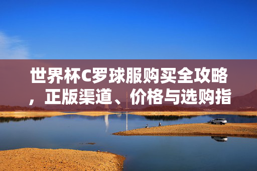 世界杯C罗球服购买全攻略，正版渠道、价格与选购指南，世界杯C罗球服购买全攻略，正版渠道、价格与选购指南