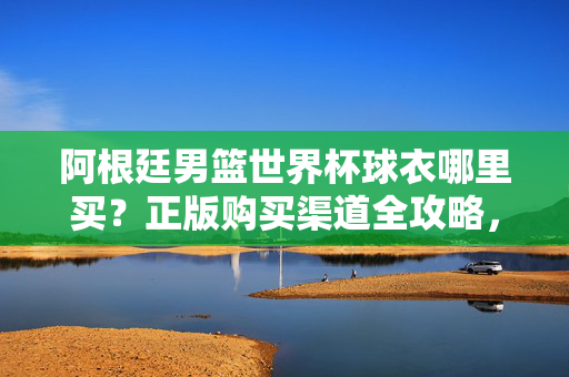 阿根廷男篮世界杯球衣哪里买？正版购买渠道全攻略，阿根廷男篮世界杯球衣正版购买渠道全攻略