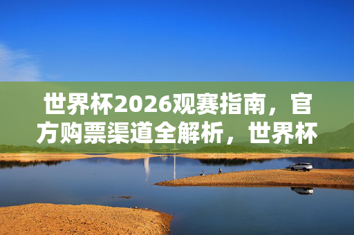 世界杯2026观赛指南,官方购票渠道全解析,世界杯2026观赛指南,官方购票渠道全解析
