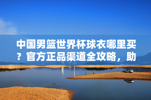 中国男篮世界杯球衣哪里买？官方正品渠道全攻略，助你为球队热血应援！中国男篮世界杯球衣官方正品购买攻略