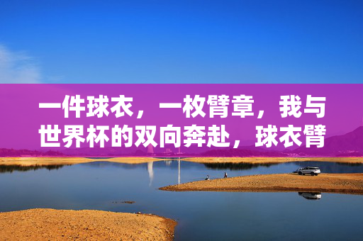 一件球衣,一枚臂章,我与世界杯的双向奔赴,球衣臂章,我与世界杯的双向奔赴