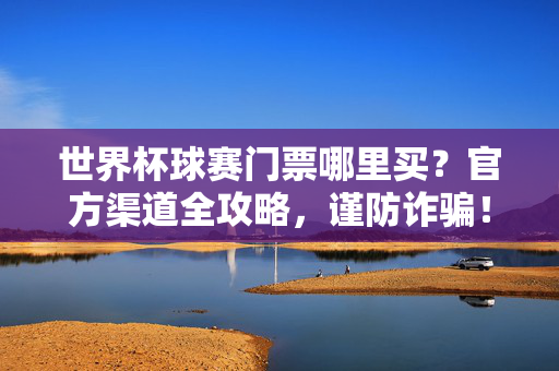 世界杯球赛门票哪里买?官方渠道全攻略,谨防诈骗!世界杯门票官方渠道全攻略,谨防诈骗
