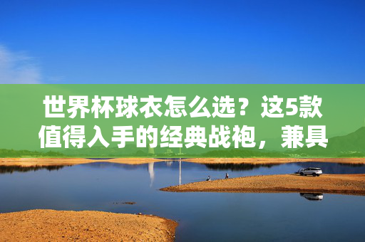 世界杯球衣怎么选?这5款值得入手的经典战袍,兼具颜值与收藏价值!世界杯球衣怎么选?5款经典战袍颜值与收藏兼备