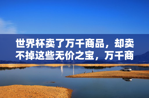 世界杯卖了万千商品,却卖不掉这些无价之宝,万千商品难抵世界杯无价之宝