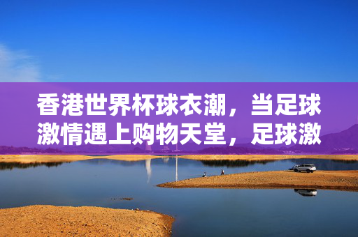 香港世界杯球衣潮,当足球激情遇上购物天堂,足球激情遇购物天堂,香港世界杯球衣潮