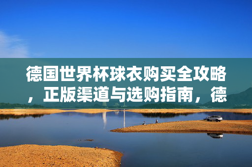 德国世界杯球衣购买全攻略，正版渠道与选购指南，德国世界杯球衣购买全攻略，正版渠道与选购指南