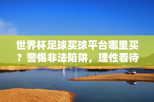 世界杯足球买球平台哪里买?警惕非法陷阱,理性看待足球赛事,世界杯买球平台,警惕非法陷阱,理性看待赛事