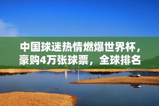 中国球迷热情燃爆世界杯,豪购4万张球票,全球排名第九!中国球迷热情燃爆世界杯,豪购4万球票全球第九
