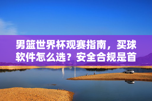 男篮世界杯观赛指南,买球软件怎么选?安全合规是首位!男篮世界杯观赛指南,买球软件怎么选?安全合规是首位!