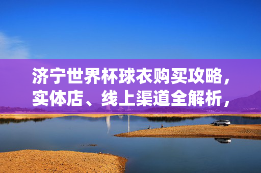济宁世界杯球衣购买攻略,实体店、线上渠道全解析,轻松get你的应援战袍!济宁世界杯球衣购买攻略,实体店线上渠道全解析,应援战袍轻松get