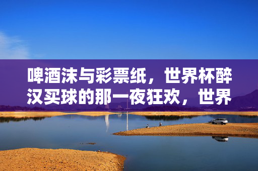 啤酒沫与彩票纸,世界杯醉汉买球的那一夜狂欢,世界杯醉汉夜,啤酒沫与彩票纸的狂欢