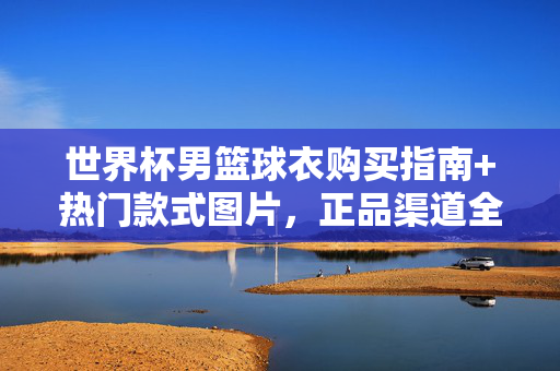 世界杯男篮球衣购买指南+热门款式图片,正品渠道全解析,世界杯男篮球衣购买指南,热门款式图片与正品渠道全解析