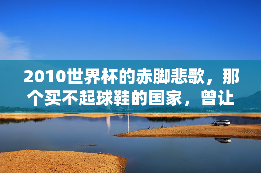 2010世界杯的赤脚悲歌，那个买不起球鞋的国家，曾让世界动容，2010世界杯赤脚悲歌，买不起球鞋的国家曾让世界动容