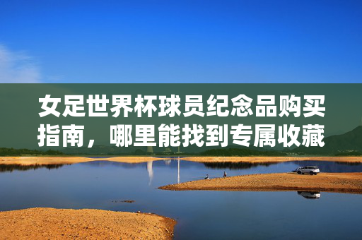 女足世界杯球员纪念品购买指南,哪里能找到专属收藏?女足世界杯球员纪念品专属收藏购买指南