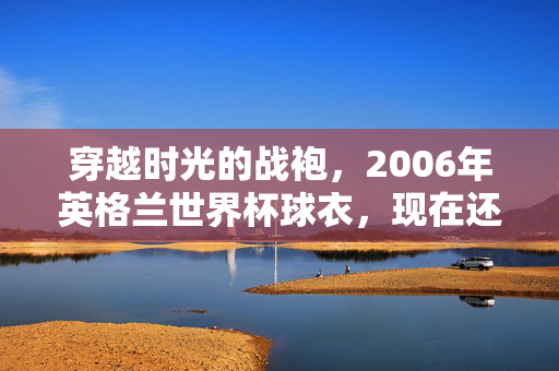 穿越时光的战袍，2006年英格兰世界杯球衣，现在还能在哪里买到？2006年英格兰世界杯球衣现在哪里能买到？