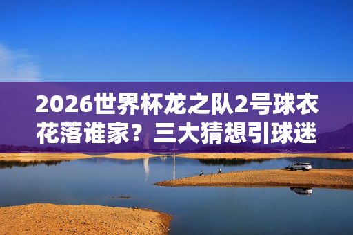 2026世界杯龙之队2号球衣花落谁家？三大猜想引球迷热议，2026世界杯龙之队2号球衣花落谁家？三大猜想引球迷热议