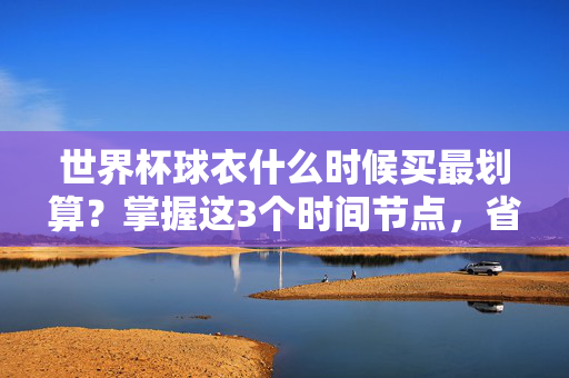 世界杯球衣什么时候买最划算?掌握这3个时间节点,省下一半钱!世界杯球衣最划算购买时间,3个节点省一半钱!