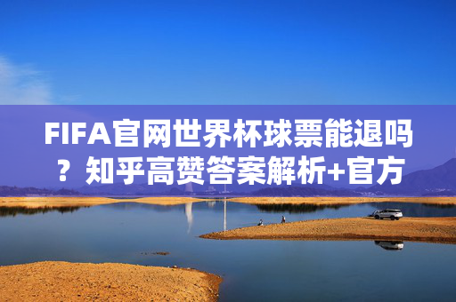 FIFA官网世界杯球票能退吗?知乎高赞答案解析+官方退票规则全攻略,FIFA官网世界杯球票退票攻略,知乎高赞解析+官方规则全解