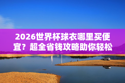 2026世界杯球衣哪里买便宜？超全省钱攻略助你轻松入手，2026世界杯球衣超全省钱攻略，哪里买便宜轻松入手