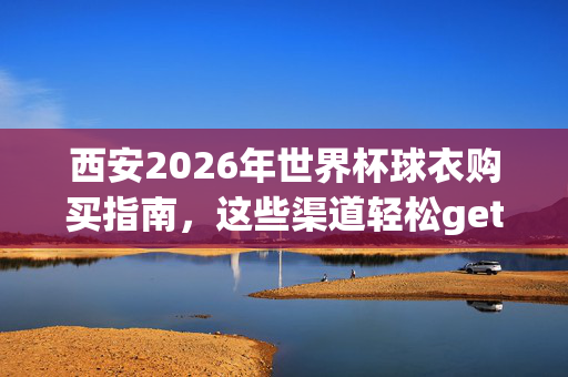 西安2026年世界杯球衣购买指南,这些渠道轻松get正品!西安2026世界杯球衣购买指南,正品渠道轻松get