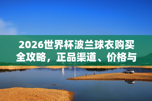 2026世界杯波兰球衣购买全攻略,正品渠道、价格与注意事项,2026世界杯波兰球衣购买攻略,正品渠道、价格与注意事项