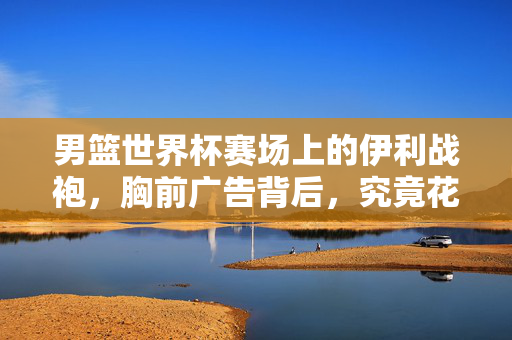 男篮世界杯赛场上的伊利战袍,胸前广告背后,究竟花了多少钱?男篮世界杯伊利战胸前广告背后费用多少?