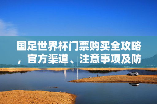 国足世界杯门票购买全攻略，官方渠道、注意事项及防骗指南，国足世界杯门票购买全攻略，官方渠道、注意事项及防骗指南