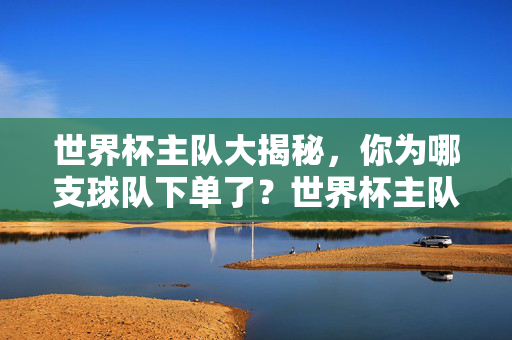 世界杯主队大揭秘，你为哪支球队下单了？世界杯主队大揭秘，你为哪支球队下单了？