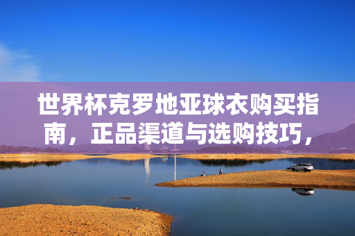 世界杯克罗地亚球衣购买指南,正品渠道与选购技巧,世界杯克罗地亚球衣购买指南,正品渠道与选购技巧