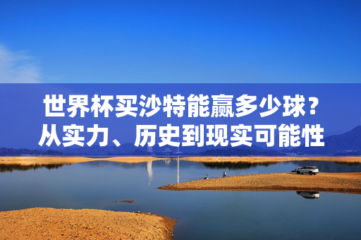 世界杯买沙特能赢多少球?从实力、历史到现实可能性的理性分析,世界杯沙特能赢多少球?实力、历史与现实可能性的理性分析