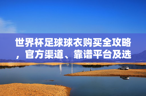 世界杯足球球衣购买全攻略,官方渠道、靠谱平台及选购指南,世界杯足球球衣购买全攻略,官方渠道、靠谱平台及选购指南