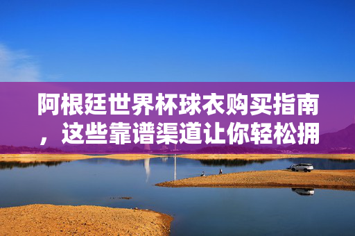 阿根廷世界杯球衣购买指南，这些靠谱渠道让你轻松拥有潘帕斯雄鹰战袍，阿根廷世界杯球衣购买指南，靠谱渠道轻松拥有潘帕斯雄鹰战袍