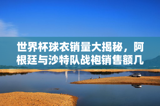 世界杯球衣销量大揭秘,阿根廷与沙特队战袍销售额几何?世界杯球衣销量大揭秘,阿根廷与沙特队战袍销售额几何?