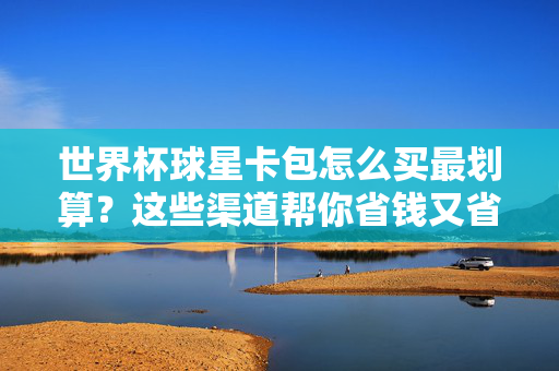 世界杯球星卡包怎么买最划算?这些渠道帮你省钱又省心,世界杯球星卡包最划算购买指南,省钱省心渠道全解析